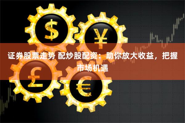 证券股票走势 配炒股配资：助你放大收益，把握市场机遇