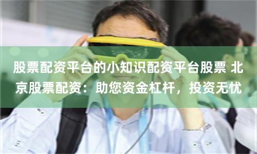 股票配资平台的小知识配资平台股票 北京股票配资:助您资金杠杆,投资无忧