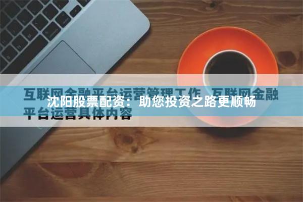 沈阳股票配资：助您投资之路更顺畅