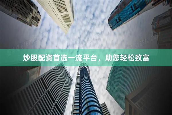 炒股配资首选一流平台，助您轻松致富