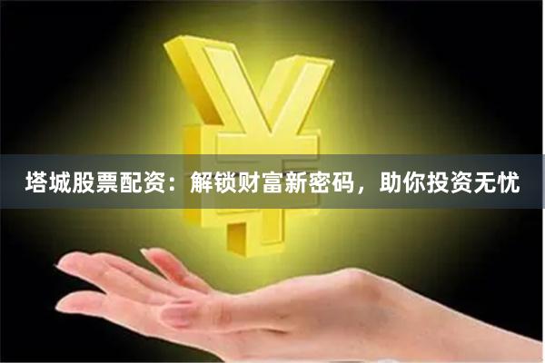 塔城股票配资：解锁财富新密码，助你投资无忧