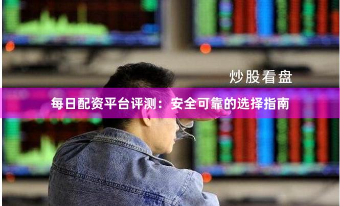 每日配资平台评测：安全可靠的选择指南