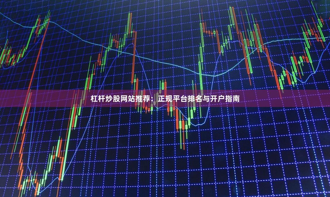 杠杆炒股网站推荐：正规平台排名与开户指南